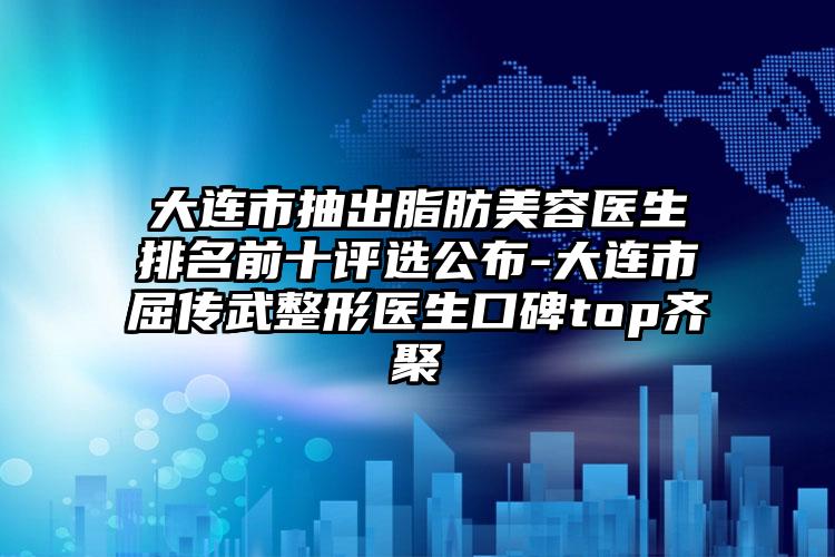 大连市抽出脂肪美容医生排名前十评选公布-大连市屈传武整形医生口碑top齐聚