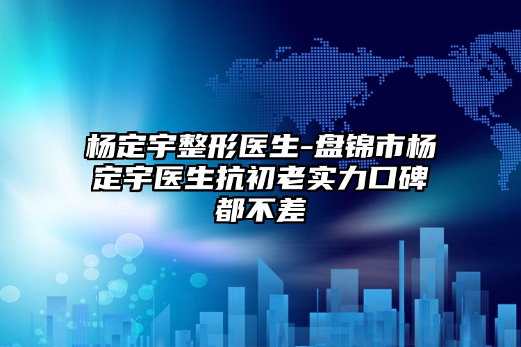 杨定宇整形医生-盘锦市杨定宇医生抗初老实力口碑都不差