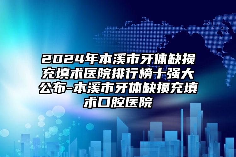 2024年本溪市牙体缺损充填术医院排行榜十强大公布-本溪市牙体缺损充填术口腔医院