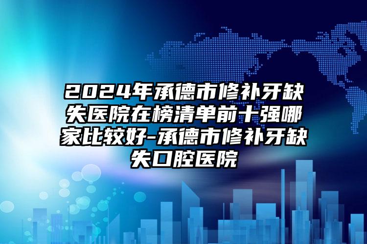 2024年承德市修补牙缺失医院在榜清单前十强哪家比较好-承德市修补牙缺失口腔医院