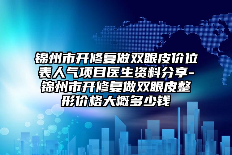 锦州市开修复做双眼皮价位表人气项目医生资料分享-锦州市开修复做双眼皮整形价格大概多少钱