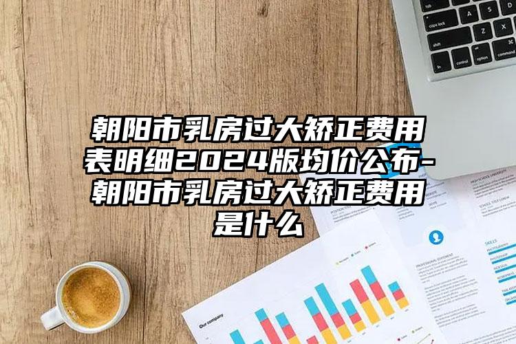 朝阳市乳房过大矫正费用表明细2024版均价公布-朝阳市乳房过大矫正费用是什么