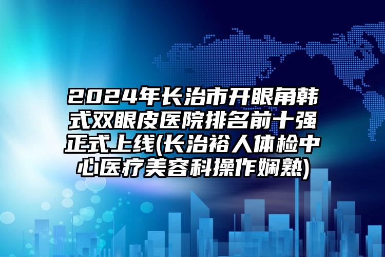 2024年长治市开眼角韩式双眼皮医院排名前十强正式上线(长治裕人体检中心医疗美容科操作娴熟)