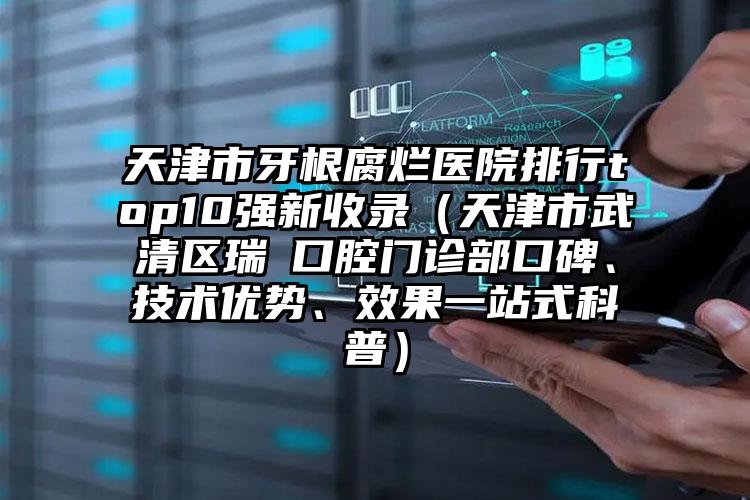 天津市牙根腐烂医院排行top10强新收录（天津市武清区瑞璟口腔门诊部口碑、技术优势、效果一站式科普）