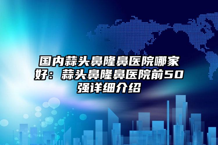 国内蒜头鼻隆鼻医院哪家好：蒜头鼻隆鼻医院前50强详细介绍