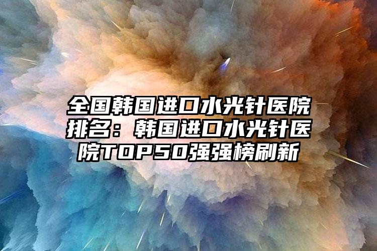 全国韩国进口水光针医院排名：韩国进口水光针医院TOP50强强榜刷新