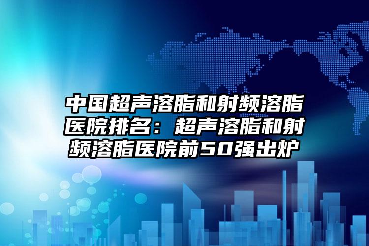 中国超声溶脂和射频溶脂医院排名：超声溶脂和射频溶脂医院前50强出炉