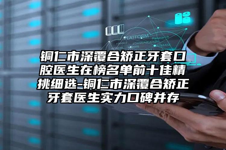 铜仁市深覆合矫正牙套口腔医生在榜名单前十佳精挑细选-铜仁市深覆合矫正牙套医生实力口碑并存