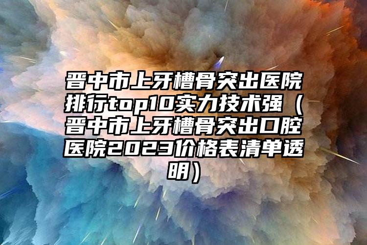 晋中市上牙槽骨突出医院排行top10实力技术强（晋中市上牙槽骨突出口腔医院2023价格表清单透明）