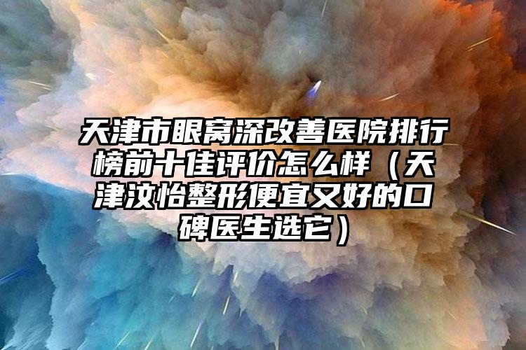 天津市眼窝深改善医院排行榜前十佳评价怎么样（天津汶怡整形便宜又好的口碑医生选它）