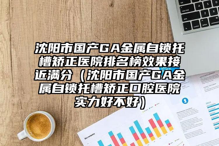 沈阳市国产GA金属自锁托槽矫正医院排名榜效果接近满分（沈阳市国产GA金属自锁托槽矫正口腔医院实力好不好）