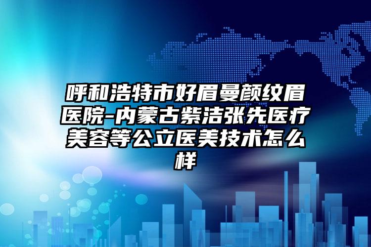 呼和浩特市好眉曼颜纹眉医院-内蒙古紫洁张先医疗美容等公立医美技术怎么样