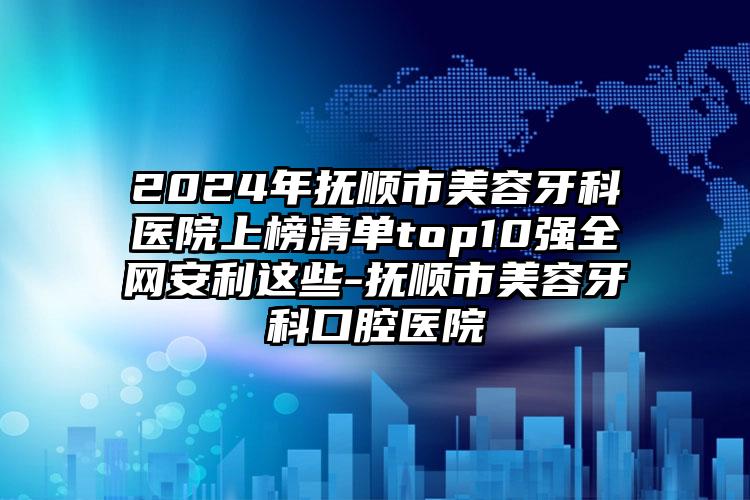 2024年抚顺市美容牙科医院上榜清单top10强全网安利这些-抚顺市美容牙科口腔医院