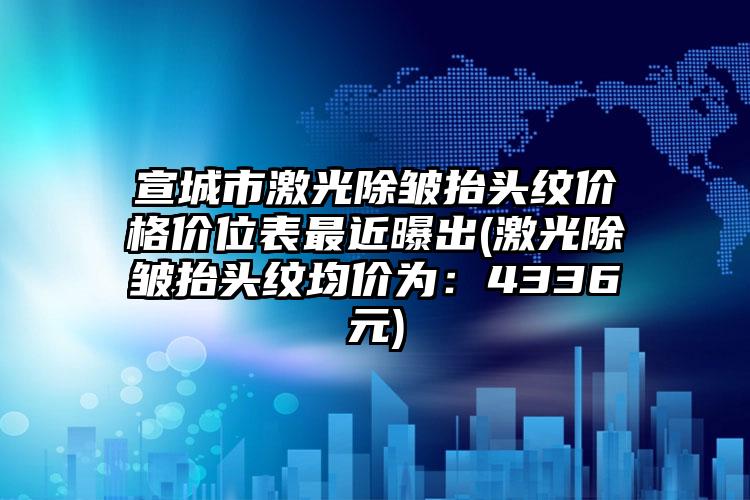 宣城市激光除皱抬头纹价格价位表最近曝出(激光除皱抬头纹均价为：4336元)