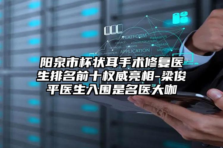 阳泉市杯状耳手术修复医生排名前十权威亮相-梁俊平医生入围是名医大咖