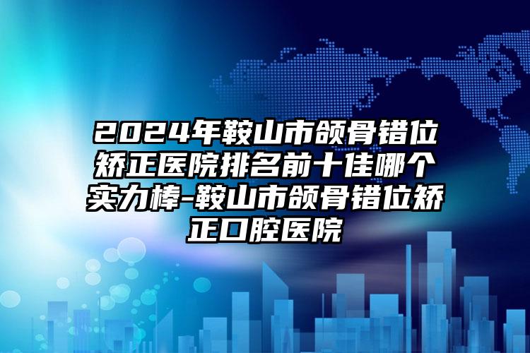 2024年鞍山市颌骨错位矫正医院排名前十佳哪个实力棒-鞍山市颌骨错位矫正口腔医院