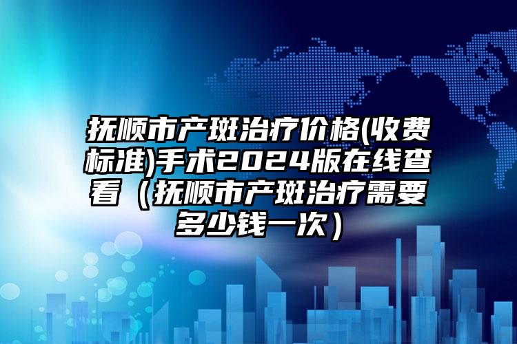 抚顺市产斑治疗价格(收费标准)手术2024版在线查看（抚顺市产斑治疗需要多少钱一次）