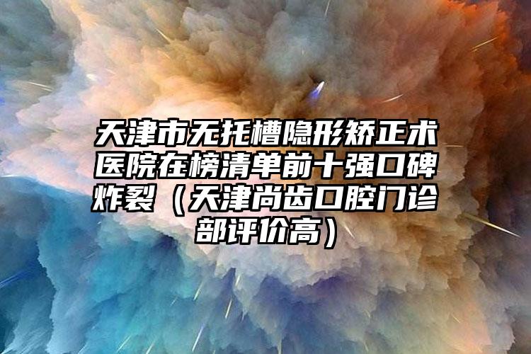 天津市无托槽隐形矫正术医院在榜清单前十强口碑炸裂（天津尚齿口腔门诊部评价高）