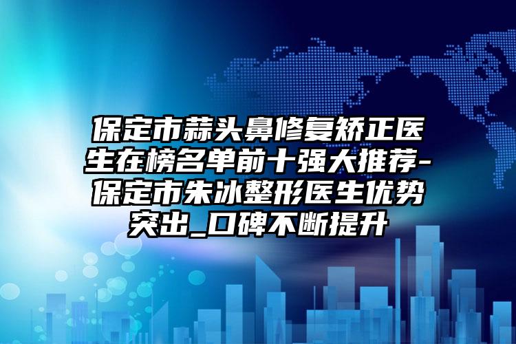 保定市蒜头鼻修复矫正医生在榜名单前十强大推荐-保定市朱冰整形医生优势突出_口碑不断提升