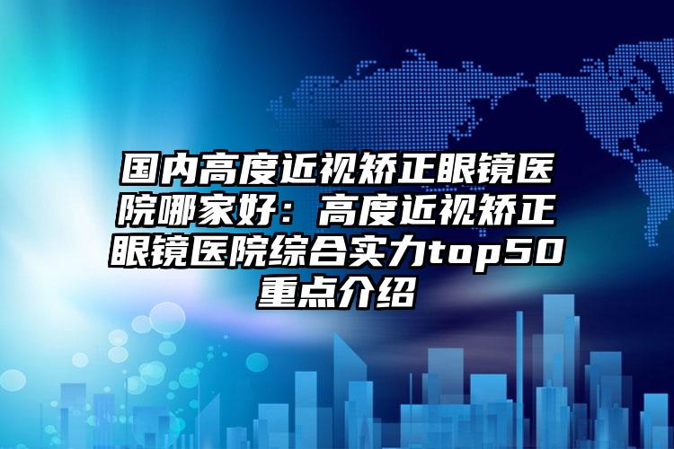 国内高度近视矫正眼镜医院哪家好：高度近视矫正眼镜医院综合实力top50重点介绍