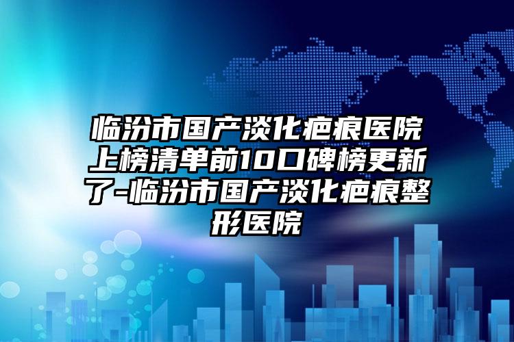 临汾市国产淡化疤痕医院上榜清单前10口碑榜更新了-临汾市国产淡化疤痕整形医院