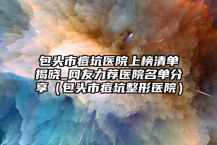 包头市痘坑医院上榜清单揭晓_网友力荐医院名单分享（包头市痘坑整形医院）