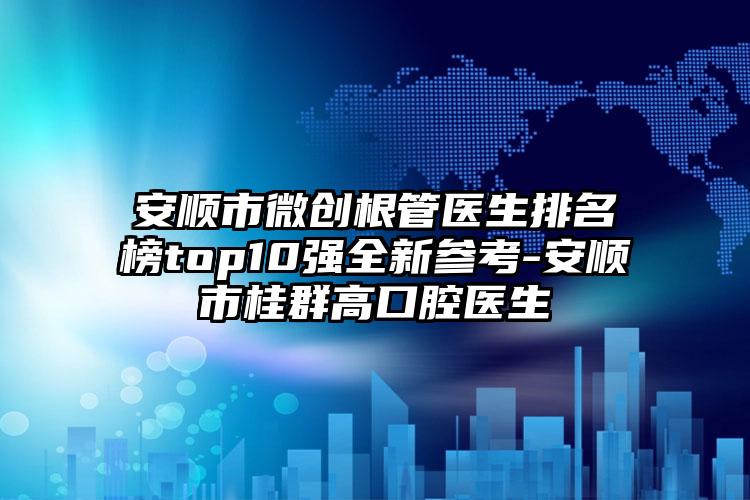 安顺市微创根管医生排名榜top10强全新参考-安顺市桂群高口腔医生