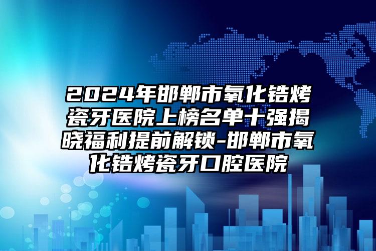 2024年邯郸市氧化锆烤瓷牙医院上榜名单十强揭晓福利提前解锁-邯郸市氧化锆烤瓷牙口腔医院