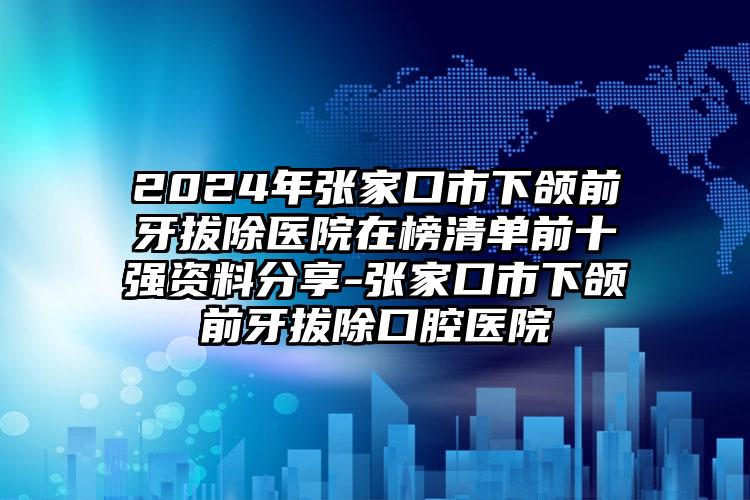 2024年张家口市下颌前牙拔除医院在榜清单前十强资料分享-张家口市下颌前牙拔除口腔医院