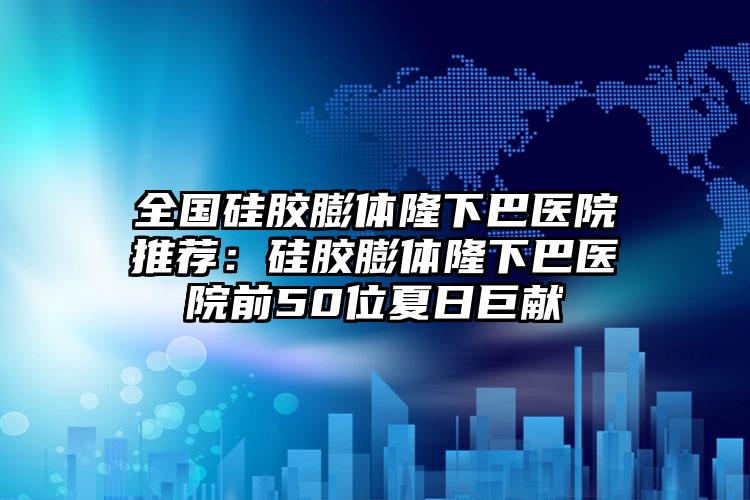 全国硅胶膨体隆下巴医院推荐：硅胶膨体隆下巴医院前50位夏日巨献