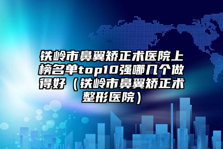 铁岭市鼻翼矫正术医院上榜名单top10强哪几个做得好（铁岭市鼻翼矫正术整形医院）