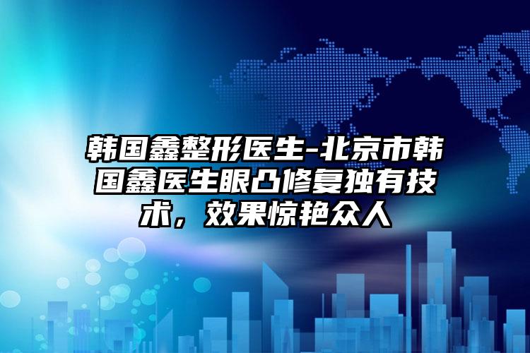 韩国鑫整形医生-北京市韩国鑫医生眼凸修复独有技术，效果惊艳众人