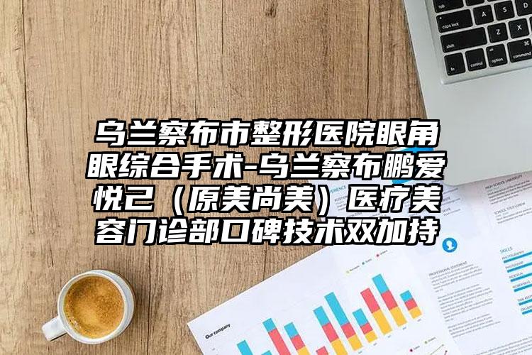 乌兰察布市整形医院眼角眼综合手术-乌兰察布鹏爱悦己（原美尚美）医疗美容门诊部口碑技术双加持