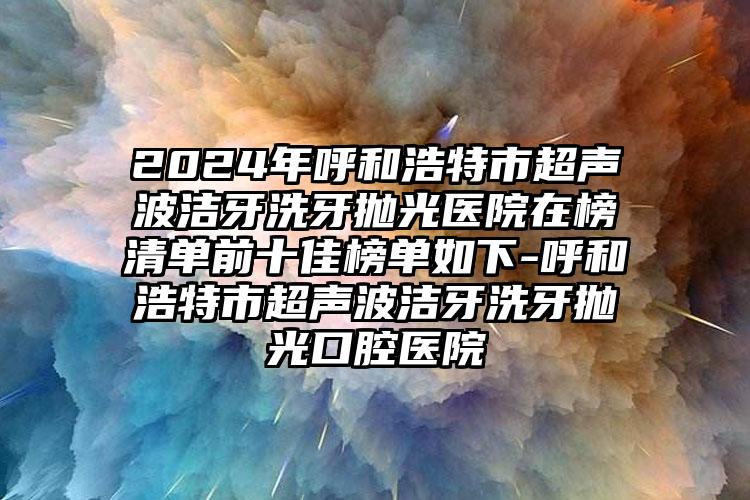 2024年呼和浩特市超声波洁牙洗牙抛光医院在榜清单前十佳榜单如下-呼和浩特市超声波洁牙洗牙抛光口腔医院