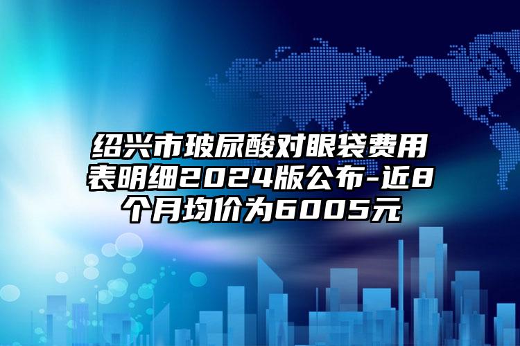 绍兴市玻尿酸对眼袋费用表明细2024版公布-近8个月均价为6005元