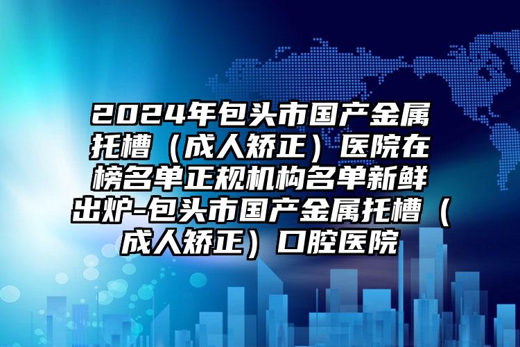 2024年包头市国产金属托槽（成人矫正）医院在榜名单正规机构名单新鲜出炉-包头市国产金属托槽（成人矫正）口腔医院