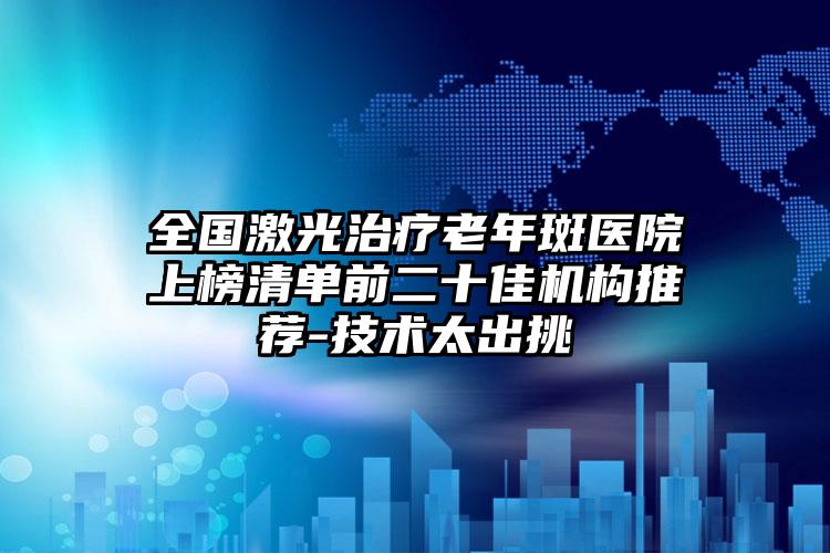 全国激光治疗老年斑医院上榜清单前二十佳机构推荐-技术太出挑