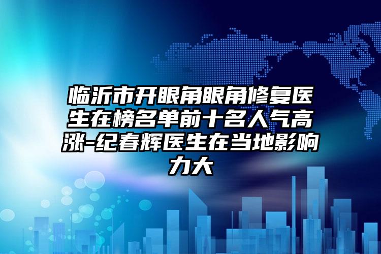 临沂市开眼角眼角修复医生在榜名单前十名人气高涨-纪春辉医生在当地影响力大