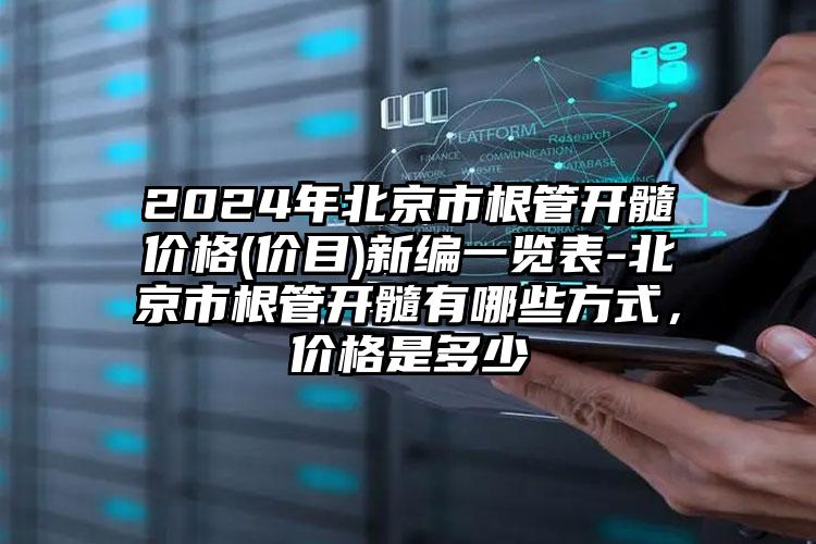 2024年北京市根管开髓价格(价目)新编一览表-北京市根管开髓有哪些方式，价格是多少