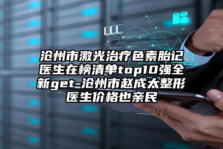 沧州市激光治疗色素胎记医生在榜清单top10强全新get-沧州市赵成太整形医生价格也亲民