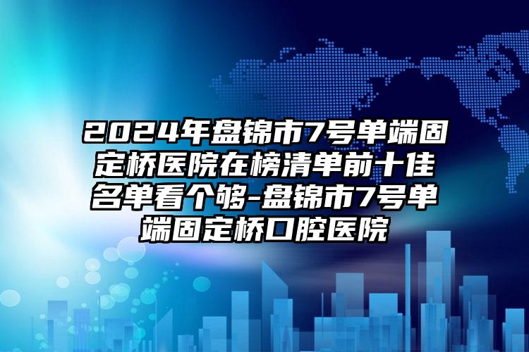 2024年盘锦市7号单端固定桥医院在榜清单前十佳名单看个够-盘锦市7号单端固定桥口腔医院