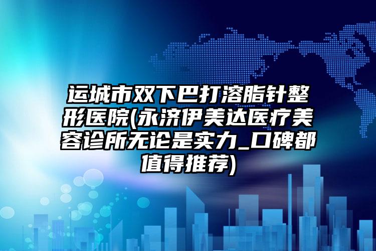 运城市双下巴打溶脂针整形医院(永济伊美达医疗美容诊所无论是实力_口碑都值得推荐)