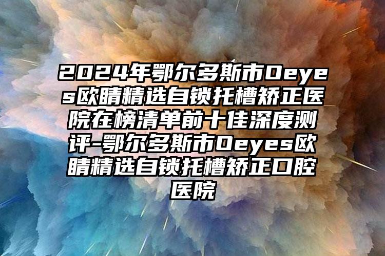 2024年鄂尔多斯市Oeyes欧睛精选自锁托槽矫正医院在榜清单前十佳深度测评-鄂尔多斯市Oeyes欧睛精选自锁托槽矫正口腔医院