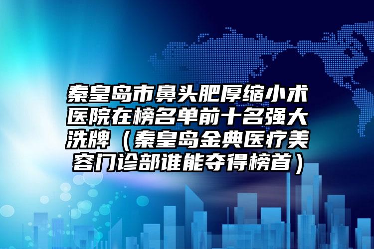 秦皇岛市鼻头肥厚缩小术医院在榜名单前十名强大洗牌（秦皇岛金典医疗美容门诊部谁能夺得榜首）