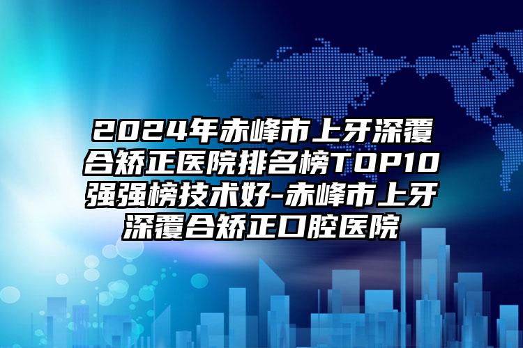 2024年赤峰市上牙深覆合矫正医院排名榜TOP10强强榜技术好-赤峰市上牙深覆合矫正口腔医院