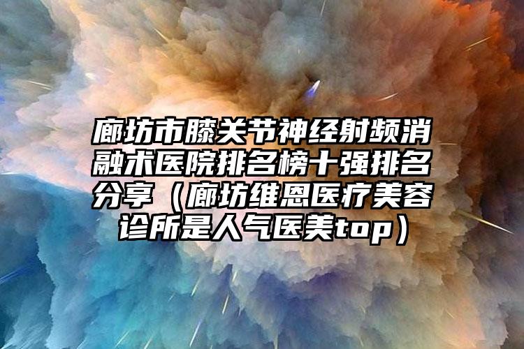 廊坊市膝关节神经射频消融术医院排名榜十强排名分享（廊坊维恩医疗美容诊所是人气医美top）