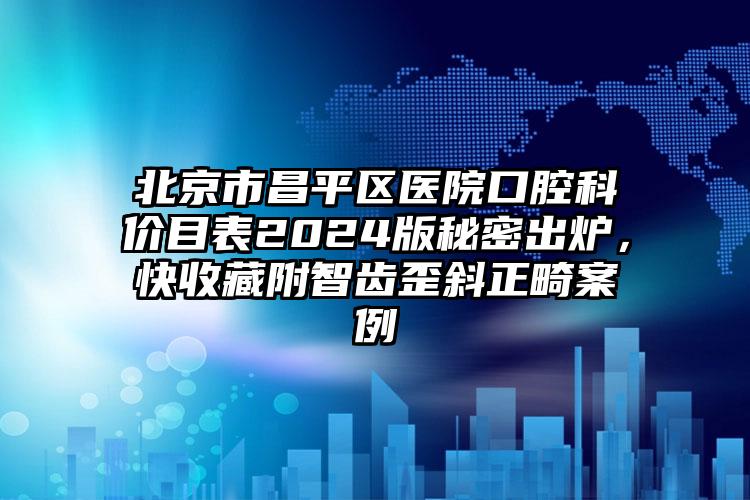 北京市昌平区医院口腔科价目表2024版秘密出炉，快收藏附智齿歪斜正畸案例