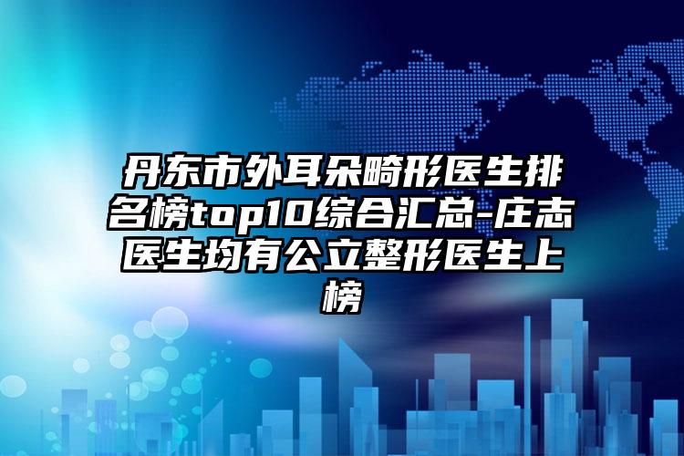 丹东市外耳朵畸形医生排名榜top10综合汇总-庄志医生均有公立整形医生上榜