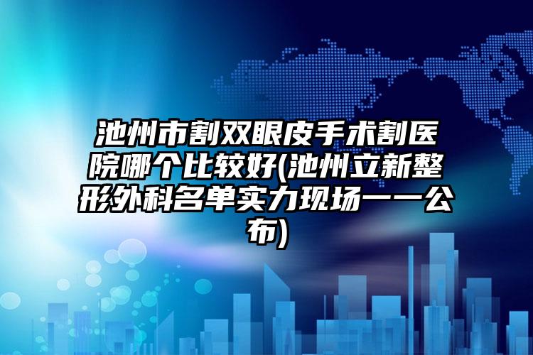 池州市割双眼皮手术割医院哪个比较好(池州立新整形外科名单实力现场一一公布)