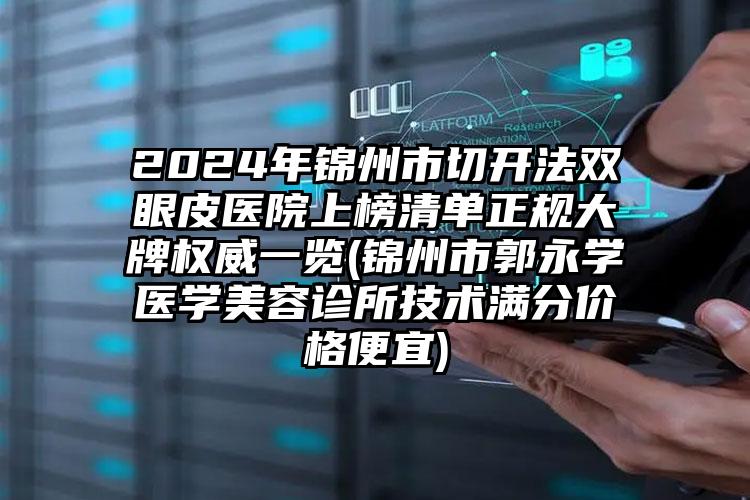 2024年锦州市切开法双眼皮医院上榜清单正规大牌权威一览(锦州市郭永学医学美容诊所技术满分价格便宜)